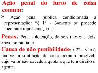 Ação penal do furto de coisa
comum:
 Ação penal pública condicionada à
representação: “§ 1º - Somente se procede
mediante representação”;
Penas: Pena - detenção, de seis meses a dois
anos, ou multa; e
Causa de não punibilidade: § 2º - Não é
punível a subtração de coisa comum fungível,
cujo valor não excede a quota a que tem direito o
agente.
 