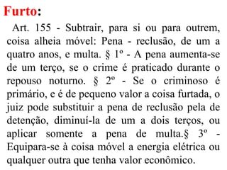 Furto:
Art. 155 - Subtrair, para si ou para outrem,
coisa alheia móvel: Pena - reclusão, de um a
quatro anos, e multa. § 1º - A pena aumenta-se
de um terço, se o crime é praticado durante o
repouso noturno. § 2º - Se o criminoso é
primário, e é de pequeno valor a coisa furtada, o
juiz pode substituir a pena de reclusão pela de
detenção, diminuí-la de um a dois terços, ou
aplicar somente a pena de multa.§ 3º -
Equipara-se à coisa móvel a energia elétrica ou
qualquer outra que tenha valor econômico.
 