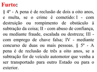 Furto:
§ 4º - A pena é de reclusão de dois a oito anos,
e multa, se o crime é cometido: I - com
destruição ou rompimento de obstáculo à
subtração da coisa; II - com abuso de confiança,
ou mediante fraude, escalada ou destreza; III -
com emprego de chave falsa; IV - mediante
concurso de duas ou mais pessoas. § 5º - A
pena é de reclusão de três a oito anos, se a
subtração for de veículo automotor que venha a
ser transportado para outro Estado ou para o
exterior.
 