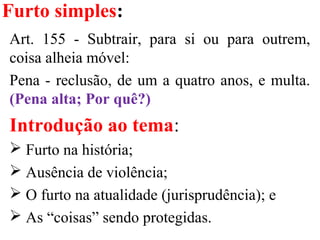 Furto simples:
Art. 155 - Subtrair, para si ou para outrem,
coisa alheia móvel:
Pena - reclusão, de um a quatro anos, e multa.
(Pena alta; Por quê?)
Introdução ao tema:
 Furto na história;
 Ausência de violência;
 O furto na atualidade (jurisprudência); e
 As “coisas” sendo protegidas.
 