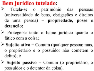 Bem jurídico tutelado:
 Tutela-se o patrimônio das pessoas
(universalidade de bens, obrigações e direitos
de uma pessoa) – propriedade, posse e
detenção;
 Protege-se tanto o liame jurídico quanto o
fático com a coisa;
 Sujeito ativo = Comum (qualquer pessoa; mas,
o proprietário e o possuidor não cometem o
delito); e
 Sujeito passivo = Comum (o proprietário, o
possuidor e o detentor da coisa).
 