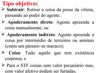  Subtrair: Retirar a coisa da posse da vítima,
passando ao poder do agente;
 Apoderamento direto: Agente apreende a
coisa manualmente; ou
 Apoderamento indireto: Agente apreende a
coisa por intermédio de terceiros ou animais
(como um pássaro ou macaco);
 Coisa: Tudo aquilo que tem existência
corpórea; e
 Para o STF coisas sem valor pecuniário mas,
com valor afetivo podem ser furtadas.
Tipo objetivo:
 