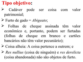 Cadáver pode ser coisa com valor
patrimonial;
 Furto de gado = Abigeato;
 Folhas de cheque assinada têm valor
econômico e, portanto, podem ser furtadas
(folhas de cheque em branco e cartões
bancários não têm valor pecuniário);
 Coisa alheia: A coisa pertence a outrem; e
 Res nullius (coisa de ninguém) e res derelicta
(coisa abandonada) não são objetos de furto.
Tipo objetivo:
 