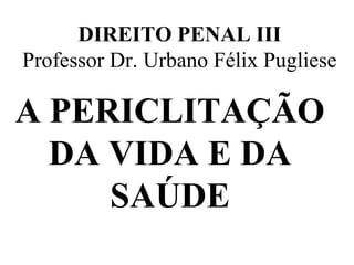 DIREITO PENAL III
Professor Dr. Urbano Félix Pugliese
A PERICLITAÇÃO
DA VIDA E DA
SAÚDE
 