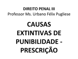 DIREITO PENAL III Professor Ms. Urbano Félix Pugliese CAUSAS EXTINTIVAS DE PUNIBILIDADE - PRESCRIÇÃO 