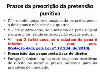Prazos da prescrição da pretensão punitiva IV - em oito anos, se o máximo da pena é superior a dois anos e não excede a quatro; V - em quatro anos, se o máximo da pena é igual a um ano ou, sendo superior, não excede a dois; VI -  em 3 (três) anos, se o máximo da pena é inferior a 1 (um) ano.  (Redação dada pela Lei nº 12.234, de 2010). Prescrição das penas restritivas de direito Parágrafo único - Aplicam-se às penas restritivas de direito os mesmos prazos previstos para as privativas de liberdade.  