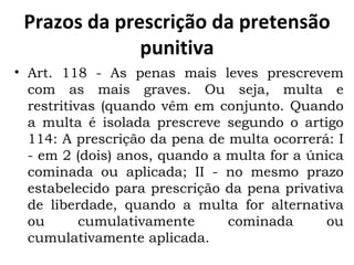 Prazos da prescrição da pretensão punitiva Art. 118 - As penas mais leves prescrevem com as mais graves. Ou seja, multa e restritivas (quando vêm em conjunto. Quando a multa é isolada prescreve segundo o artigo 114: A prescrição da pena de multa ocorrerá: I - em 2 (dois) anos, quando a multa for a única cominada ou aplicada; II - no mesmo prazo estabelecido para prescrição da pena privativa de liberdade, quando a multa for alternativa ou cumulativamente cominada ou cumulativamente aplicada. 