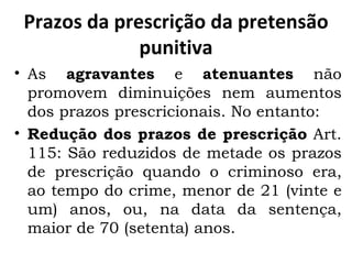 Prazos da prescrição da pretensão punitiva As  agravantes  e  atenuantes  não promovem diminuições nem aumentos dos prazos prescricionais. No entanto: Redução dos prazos de prescrição  Art. 115: São reduzidos de metade os prazos de prescrição quando o criminoso era, ao tempo do crime, menor de 21 (vinte e um) anos, ou, na data da sentença, maior de 70 (setenta) anos.  