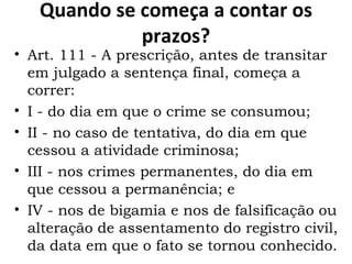 Quando se começa a contar os prazos? Art. 111 - A prescrição, antes de transitar em julgado a sentença final, começa a correr:  I - do dia em que o crime se consumou;  II - no caso de tentativa, do dia em que cessou a atividade criminosa;  III - nos crimes permanentes, do dia em que cessou a permanência; e IV - nos de bigamia e nos de falsificação ou alteração de assentamento do registro civil, da data em que o fato se tornou conhecido.  