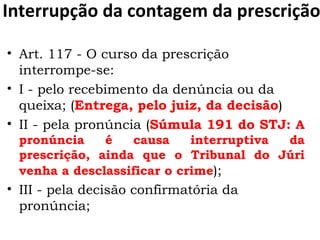 Interrupção da contagem da prescrição Art. 117 - O curso da prescrição interrompe-se:  I - pelo recebimento da denúncia ou da queixa; ( Entrega, pelo juiz, da decisão )  II - pela pronúncia ( Súmula 191 do STJ:  A pronúncia é causa interruptiva da prescrição, ainda que o Tribunal do Júri venha a desclassificar o crime );  III - pela decisão confirmatória da pronúncia;  