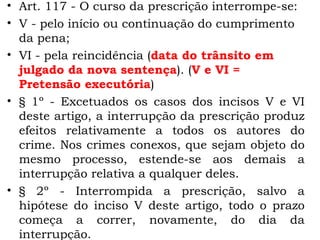 Art. 117 - O curso da prescrição interrompe-se:  V - pelo início ou continuação do cumprimento da pena;  VI - pela reincidência ( data do trânsito em julgado da nova sentença ). ( V e VI = Pretensão executória ) § 1º - Excetuados os casos dos incisos V e VI deste artigo, a interrupção da prescrição produz efeitos relativamente a todos os autores do crime. Nos crimes conexos, que sejam objeto do mesmo processo, estende-se aos demais a interrupção relativa a qualquer deles.  § 2º - Interrompida a prescrição, salvo a hipótese do inciso V deste artigo, todo o prazo começa a correr, novamente, do dia da interrupção.  