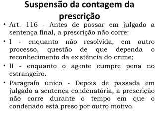 Suspensão da contagem da prescrição Art. 116 - Antes de passar em julgado a sentença final, a prescrição não corre:  I - enquanto não resolvida, em outro processo, questão de que dependa o reconhecimento da existência do crime;  II - enquanto o agente cumpre pena no estrangeiro.  Parágrafo único - Depois de passada em julgado a sentença condenatória, a prescrição não corre durante o tempo em que o condenado está preso por outro motivo.  