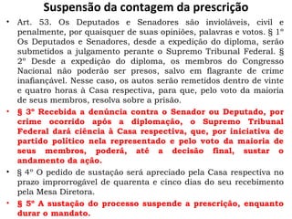 Suspensão da contagem da prescrição Art. 53. Os Deputados e Senadores são invioláveis, civil e penalmente, por quaisquer de suas opiniões, palavras e votos. § 1º Os Deputados e Senadores, desde a expedição do diploma, serão submetidos a julgamento perante o Supremo Tribunal Federal. § 2º Desde a expedição do diploma, os membros do Congresso Nacional não poderão ser presos, salvo em flagrante de crime inafiançável. Nesse caso, os autos serão remetidos dentro de vinte e quatro horas à Casa respectiva, para que, pelo voto da maioria de seus membros, resolva sobre a prisão.  § 3º Recebida a denúncia contra o Senador ou Deputado, por crime ocorrido após a diplomação, o Supremo Tribunal Federal dará ciência à Casa respectiva, que, por iniciativa de partido político nela representado e pelo voto da maioria de seus membros, poderá, até a decisão final, sustar o andamento da ação.  § 4º O pedido de sustação será apreciado pela Casa respectiva no prazo improrrogável de quarenta e cinco dias do seu recebimento pela Mesa Diretora.  § 5º A sustação do processo suspende a prescrição, enquanto durar o mandato.  
