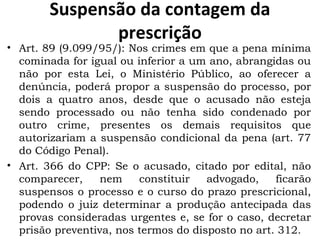 Suspensão da contagem da prescrição Art. 89 (9.099/95/): Nos crimes em que a pena mínima cominada for igual ou inferior a um ano, abrangidas ou não por esta Lei, o Ministério Público, ao oferecer a denúncia, poderá propor a suspensão do processo, por dois a quatro anos, desde que o acusado não esteja sendo processado ou não tenha sido condenado por outro crime, presentes os demais requisitos que autorizariam a suspensão condicional da pena (art. 77 do Código Penal). Art. 366 do CPP: Se o acusado, citado por edital, não comparecer, nem constituir advogado, ficarão suspensos o processo e o curso do prazo prescricional, podendo o juiz determinar a produção antecipada das provas consideradas urgentes e, se for o caso, decretar prisão preventiva, nos termos do disposto no art. 312. 