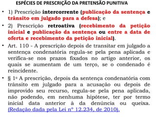 ESPÉCIES DE PRESCRIÇÃO DA PRETENSÃO PUNITIVA 1) Prescrição  intercorrente ( publicação da sentença  e  trânsito em julgado para a defesa ) ; e 2) Prescrição  retroativa ( recebimento da petição inicial  e  publicação da sentença  ou  entre a data de oferta e recebimento da petição inicial ) . Art. 110 - A prescrição depois de transitar em julgado a sentença condenatória regula-se pela pena aplicada e verifica-se nos prazos fixados no artigo anterior, os quais se aumentam de um terço, se o condenado é reincidente.  § 1 o  A prescrição, depois da sentença condenatória com trânsito em julgado para a acusação ou depois de improvido seu recurso, regula-se pela pena aplicada, não podendo, em nenhuma hipótese, ter por termo inicial data anterior à da denúncia ou queixa.  (Redação dada pela Lei nº 12.234, de 2010). 