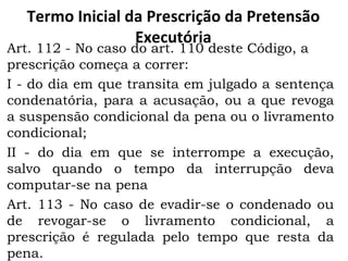 Termo Inicial da Prescrição da Pretensão Executória Art. 112 - No caso do art. 110 deste Código, a prescrição começa a correr:  I - do dia em que transita em julgado a sentença condenatória, para a acusação, ou a que revoga a suspensão condicional da pena ou o livramento condicional;  II - do dia em que se interrompe a execução, salvo quando o tempo da interrupção deva computar-se na pena Art. 113 - No caso de evadir-se o condenado ou de revogar-se o livramento condicional, a prescrição é regulada pelo tempo que resta da pena.  