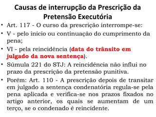 Causas de interrupção da Prescrição da Pretensão Executória Art. 117 - O curso da prescrição interrompe-se:  V - pelo início ou continuação do cumprimento da pena;  VI - pela reincidência ( data do trânsito em julgado da nova sentença ).  Súmula 221 do STJ: A reincidência não influi no prazo da prescrição da pretensão punitiva. Porém: Art. 110 - A prescrição depois de transitar em julgado a sentença condenatória regula-se pela pena aplicada e verifica-se nos prazos fixados no artigo anterior, os quais se aumentam de um terço, se o condenado é reincidente. 
