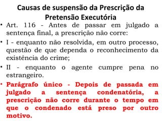 Causas de suspensão da Prescrição da Pretensão Executória Art. 116 - Antes de passar em julgado a sentença final, a prescrição não corre:  I - enquanto não resolvida, em outro processo, questão de que dependa o reconhecimento da existência do crime;  II - enquanto o agente cumpre pena no estrangeiro.  Parágrafo único - Depois de passada em julgado a sentença condenatória, a prescrição não corre durante o tempo em que o condenado está preso por outro motivo.  
