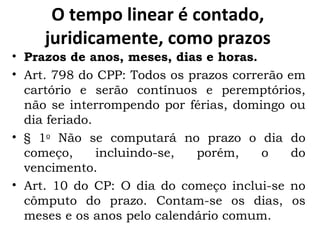 O tempo linear é contado, juridicamente, como prazos Prazos de anos, meses, dias e horas. Art. 798 do CPP: Todos os prazos correrão em cartório e serão contínuos e peremptórios, não se interrompendo por férias, domingo ou dia feriado. § 1 o  Não se computará no prazo o dia do começo, incluindo-se, porém, o do vencimento. Art. 10 do CP: O dia do começo inclui-se no cômputo do prazo. Contam-se os dias, os meses e os anos pelo calendário comum. 