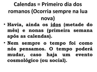 Calendas = Primeiro dia dos romanos (Ocorria sempre na lua nova) Havia, ainda os  idos  (metade do mês) e nonas (primeira semana após as calendas). Nem sempre o tempo foi como nós pensamos. O tempo poderá mudar, caso haja um evento cosmológico (ou social). 