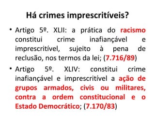 Há crimes imprescritíveis? Artigo 5º. XLII: a prática do  racismo  constitui crime inafiançável e imprescritível, sujeito à pena de reclusão, nos termos da lei; ( 7.716/89 ) Artigo 5º. XLIV: constitui crime inafiançável e imprescritível a  ação de grupos armados, civis ou militares, contra a ordem constitucional e o Estado Democrático ; ( 7.170/83 ) 