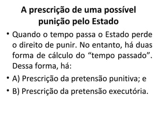 A prescrição de uma possível punição pelo Estado Quando o tempo passa o Estado perde o direito de punir. No entanto, há duas forma de cálculo do “tempo passado”. Dessa forma, há: A) Prescrição da pretensão punitiva; e B) Prescrição da pretensão executória. 