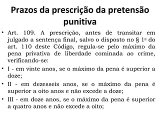Prazos da prescrição da pretensão punitiva Art. 109. A prescrição, antes de transitar em julgado a sentença final, salvo o disposto no § 1 o  do art. 110 deste Código, regula-se pelo máximo da pena privativa de liberdade cominada ao crime, verificando-se: I - em vinte anos, se o máximo da pena é superior a doze; II - em dezesseis anos, se o máximo da pena é superior a oito anos e não excede a doze; III - em doze anos, se o máximo da pena é superior a quatro anos e não excede a oito; 
