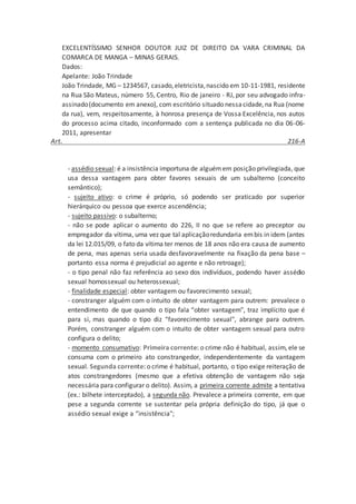 EXCELENTÍSSIMO SENHOR DOUTOR JUIZ DE DIREITO DA VARA CRIMINAL DA
COMARCA DE MANGA – MINAS GERAIS.
Dados:
Apelante: João Trindade
João Trindade, MG – 1234567, casado,eletricista,nascido em 10-11-1981, residente
na Rua São Mateus, número 55, Centro, Rio de janeiro - RJ, por seu advogado infra-
assinado(documento em anexo), com escritório situado nessacidade,na Rua (nome
da rua), vem, respeitosamente, à honrosa presença de Vossa Excelência, nos autos
do processo acima citado, inconformado com a sentença publicada no dia 06-06-
2011, apresentar
Art. 216-A
- assédio sexual: é a insistência importuna de alguémem posição privilegiada, que
usa dessa vantagem para obter favores sexuais de um subalterno (conceito
semântico);
- sujeito ativo: o crime é próprio, só podendo ser praticado por superior
hierárquico ou pessoa que exerce ascendência;
- sujeito passivo: o subalterno;
- não se pode aplicar o aumento do 226, II no que se refere ao preceptor ou
empregador da vítima, uma vez que tal aplicaçãoredundaria embis in idem (antes
da lei 12.015/09, o fato da vítima ter menos de 18 anos não era causa de aumento
de pena, mas apenas seria usada desfavoravelmente na fixação da pena base –
portanto essa norma é prejudicial ao agente e não retroage);
- o tipo penal não faz referência ao sexo dos indivíduos, podendo haver assédio
sexual homossexual ou heterossexual;
- finalidade especial: obter vantagem ou favorecimento sexual;
- constranger alguém com o intuito de obter vantagem para outrem: prevalece o
entendimento de que quando o tipo fala “obter vantagem", traz implícito que é
para si, mas quando o tipo diz “favorecimento sexual", abrange para outrem.
Porém, constranger alguém com o intuito de obter vantagem sexual para outro
configura o delito;
- momento consumativo: Primeira corrente: o crime não é habitual, assim, ele se
consuma com o primeiro ato constrangedor, independentemente da vantagem
sexual. Segunda corrente: o crime é habitual, portanto, o tipo exige reiteração de
atos constrangedores (mesmo que a efetiva obtenção de vantagem não seja
necessária para configurar o delito). Assim, a primeira corrente admite a tentativa
(ex.: bilhete interceptado), a segunda não. Prevalece a primeira corrente, em que
pese a segunda corrente se sustentar pela própria definição do tipo, já que o
assédio sexual exige a “insistência";
 