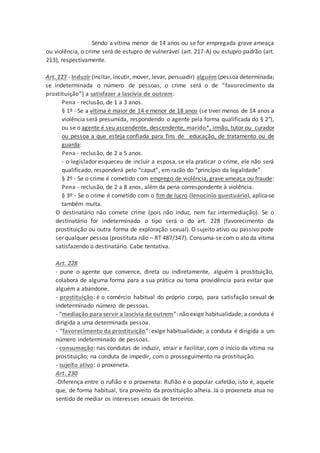 Sendo a vítima menor de 14 anos ou se for empregada grave ameaça
ou violência, o crime será de estupro de vulnerável (art. 217-A) ou estupro padrão (art.
213), respectivamente.
Art. 227 - Induzir (incitar, incutir, mover, levar, persuadir) alguém (pessoa determinada;
se indeterminada o número de pessoas, o crime será o de “favorecimento da
prostituição”) a satisfazer a lascívia de outrem:
Pena - reclusão, de 1 a 3 anos.
§ 1º - Se a vítima é maior de 14 e menor de 18 anos (se tiver menos de 14 anos a
violência será presumida, respondendo o agente pela forma qualificada do § 2°),
ou se o agente é seu ascendente, descendente, marido*, irmão, tutor ou curador
ou pessoa a que esteja confiada para fins de educação, de tratamento ou de
guarda:
Pena - reclusão, de 2 a 5 anos.
- o legislador esqueceu de incluir a esposa, se ela praticar o crime, ele não será
qualificado, responderá pelo “caput”, em razão do “princípio da legalidade”.
§ 2º - Se o crime é cometido com emprego de violência, grave ameaça ou fraude:
Pena - reclusão, de 2 a 8 anos, além da pena correspondente à violência.
§ 3º - Se o crime é cometido com o fim de lucro (lenocínio questuário), aplica-se
também multa.
O destinatário não comete crime (pois não induz, nem faz intermediação). Se o
destinatário for indeterminado o tipo será o do art. 228 (favorecimento da
prostituição ou outra forma de exploração sexual). O sujeito ativo ou passivo pode
ser qualquer pessoa (prostituta não – RT 487/347). Consuma-se com o ato da vítima
satisfazendo o destinatário. Cabe tentativa.
Art. 228
- pune o agente que convence, direta ou indiretamente, alguém à prostituição,
colabora de alguma forma para a sua prática ou toma providência para evitar que
alguém a abandone.
- prostituição: é o comércio habitual do próprio corpo, para satisfação sexual de
indeterminado número de pessoas.
- “mediação para servir a lascívia de outrem”: não exige habitualidade; a conduta é
dirigida a uma determinada pessoa.
- “favorecimento da prostituição”: exige habitualidade; a conduta é dirigida a um
número indeterminado de pessoas.
- consumação: nas condutas de induzir, atrair e facilitar, com o início da vítima na
prostituição; na conduta de impedir, com o prosseguimento na prostituição.
- sujeito ativo: o proxeneta.
Art. 230
-Diferença entre o rufião e o proxeneta: Rufião é o popular cafetão, isto é, aquele
que, de forma habitual, tira proveito da prostituição alheia. Já o proxeneta atua no
sentido de mediar os interesses sexuais de terceiros.
 