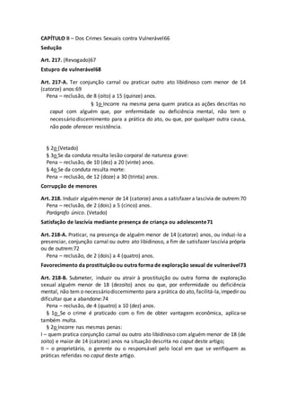 CAPÍTULO II – Dos Crimes Sexuais contra Vulnerável66
Sedução
Art. 217. (Revogado)67
Estupro de vulnerável68
Art. 217-A. Ter conjunção carnal ou praticar outro ato libidinoso com menor de 14
(catorze) anos:69
Pena – reclusão, de 8 (oito) a 15 (quinze) anos.
§ 1o Incorre na mesma pena quem pratica as ações descritas no
caput com alguém que, por enfermidade ou deficiência mental, não tem o
necessário discernimento para a prática do ato, ou que, por qualquer outra causa,
não pode oferecer resistência.
§ 2o (Vetado)
§ 3o Se da conduta resulta lesão corporal de natureza grave:
Pena – reclusão, de 10 (dez) a 20 (vinte) anos.
§ 4o Se da conduta resulta morte:
Pena – reclusão, de 12 (doze) a 30 (trinta) anos.
Corrupção de menores
Art. 218. Induzir alguémmenor de 14 (catorze) anos a satisfazer a lascívia de outrem:70
Pena – reclusão, de 2 (dois) a 5 (cinco) anos.
Parágrafo único. (Vetado)
Satisfação de lascívia mediante presença de criança ou adolescente71
Art. 218-A. Praticar, na presença de alguém menor de 14 (catorze) anos, ou induzi-lo a
presenciar, conjunção carnal ou outro ato libidinoso, a fim de satisfazer lascívia própria
ou de outrem:72
Pena – reclusão, de 2 (dois) a 4 (quatro) anos.
Favorecimento da prostituiçãoou outra forma de exploração sexual de vulnerável73
Art. 218-B. Submeter, induzir ou atrair à prostituição ou outra forma de exploração
sexual alguém menor de 18 (dezoito) anos ou que, por enfermidade ou deficiência
mental, não tem o necessáriodiscernimento para aprática do ato, facilitá-la,impedir ou
dificultar que a abandone:74
Pena – reclusão, de 4 (quatro) a 10 (dez) anos.
§ 1o Se o crime é praticado com o fim de obter vantagem econômica, aplica-se
também multa.
§ 2o Incorre nas mesmas penas:
I – quem pratica conjunção carnal ou outro ato libidinoso com alguém menor de 18 (de
zoito) e maior de 14 (catorze) anos na situação descrita no caput deste artigo;
II – o proprietário, o gerente ou o responsável pelo local em que se verifiquem as
práticas referidas no caput deste artigo.
 