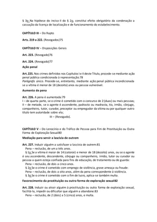 § 3o Na hipótese do inciso II do § 2o, constitui efeito obrigatório da condenação a
cassação da licença de localização e de funcionamento do estabelecimento.
CAPÍTULO III – Do Rapto
Arts. 219 a 222. (Revogados)75
CAPÍTULO IV – Disposições Gerais
Art. 223. (Revogado)76
Art. 224. (Revogado)77
Ação penal
Art.225. Nos crimes definidos nos Capítulos I e II deste Título, procede-se mediante ação
penal pública condicionada à representação.78
Parágrafo único. Procede-se, entretanto, mediante ação penal pública incondicionada
se a vítima é menor de 18 (dezoito) anos ou pessoa vulnerável.
Aumento de pena
Art. 226. A pena é aumentada:79
I – de quarta parte, se o crime é cometido com o concurso de 2 (duas) ou mais pessoas;
II – de metade, se o agente é ascendente, padrasto ou madrasta, tio, irmão, cônjuge,
companheiro, tutor, curador, preceptor ou empregador da vítima ou por qualquer outro
título tem autoridade sobre ela;
III – (Revogado).
CAPÍTULO V – Do Lenocínio e do Tráfico de Pessoa para Fim de Prostituição ou Outra
Forma de Exploração Sexual80
Mediação para servir a lascívia de outrem
Art. 227. Induzir alguém a satisfazer a lascívia de outrem:81
Pena – reclusão, de um a três anos.
§ 1o Se a vítima é maior de 14 (catorze) e menor de 18 (dezoito) anos, ou se o agente
é seu ascendente, descendente, cônjuge ou companheiro, irmão, tutor ou curador ou
pessoa a quem esteja confiada para fins de educação, de tratamento ou de guarda:
Pena – reclusão, de dois a cinco anos.
§ 2o Se o crime é cometido com emprego de violência, grave ameaça ou fraude:
Pena – reclusão, de dois a oito anos, além da pena correspondente à violência.
§ 3o Se o crime é cometido com o fim de lucro, aplica-se também multa.
Favorecimento da prostituição ou outra forma de exploração sexual82
Art. 228. Induzir ou atrair alguém à prostituição ou outra forma de exploração sexual,
facilitá-la, impedir ou dificultar que alguém a abandone:83
Pena – reclusão, de 2 (dois) a 5 (cinco) anos, e multa.
 