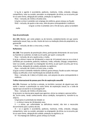 § 1o Se o agente é ascendente, padrasto, madrasta, irmão, enteado, cônjuge,
companheiro, tutor ou curador, preceptor ou empregador da vítima, ou se assumiu, por
lei ou outra forma, obrigação de cuidado, proteção ou vigilância:
Pena – reclusão, de 3 (três) a 8 (oito) anos.
§ 2o Se o crime é cometido com emprego de violência, grave ameaça ou fraude:
Pena – reclusão, de quatro a dez anos, além da pena correspondente à violência.
§ 3o Se o crime é cometido com o fim de lucro, aplica-se também
multa
Casa de prostituição
Art. 229. Manter, por conta própria ou de terceiro, estabelecimento em que ocorra
exploração sexual, haja, ou não, intuito de lucro ou mediação direta do proprietário ou
gerente:84
Pena – reclusão, de dois a cinco anos, e multa.
Rufianismo
Art. 230. Tirar proveito da prostituição alheia, participando diretamente de seus lucros
ou fazendo-se sustentar, no todo ou em parte, por quem a exerça:85
Pena – reclusão, de um a quatro anos, e multa.
§ 1o Se a vítima é menor de 18 (dezoito) e maior de 14 (catorze) anos ou se o crime é
cometido por ascendente, padrasto, madrasta, irmão, enteado, cônjuge, companheiro,
tutor ou curador, preceptor ou empregador da vítima, ou por quem assumiu, por lei ou
outra forma, obrigação de cuidado, proteção ou vigilância:
Pena – reclusão, de 3 (três) a 6 (seis) anos, e multa.
§ 2o Se o crime é cometido mediante violência,grave ameaça, fraude ou outro meio que
impeça ou dificulte a livre manifestação da vontade da vítima:
Pena – reclusão, de 2 (dois) a 8 (oito) anos, sem prejuízo da pena correspondente à
violência.
Tráfico internacional de pessoa para fim de exploração sexual86
Art. 231. Promover ou facilitar a entrada, no território nacional, de alguém que nele
venha a exercer a prostituição ou outra forma de exploração sexual, ou a saída de
alguém que vá exercê-la no estrangeiro.87
Pena – reclusão, de 3 (três) a 8 (oito) anos.
§ 1o Incorre na mesma pena aquele que agenciar, aliciar ou comprar a pessoa trafica
da, assim como, tendo conhecimento dessa condição, transportá-la, transferi-la ou
alojá-la.
§ 2o A pena é aumentada da metade se:
I – a vítima é menor de 18 (dezoito) anos;
II – a vítima, por enfermidade ou deficiência mental, não tem o necessário
discernimento para a prática do ato;
III – se o agente é ascendente, padrasto, madrasta, irmão, enteado, cônjuge,
companheiro, tutor ou curador, preceptor ou empregador da vítima, ou se assumiu, por
lei ou outra forma, obrigação de cuidado, proteção ou vigilância; ou
IV – há emprego de violência, grave ameaça ou fraude.
 