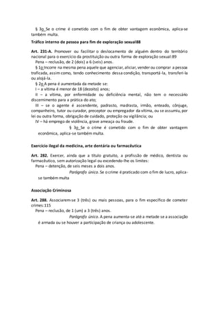 § 3o Se o crime é cometido com o fim de obter vantagem econômica, aplica-se
também multa.
Tráfico interno de pessoa para fim de exploração sexual88
Art. 231-A. Promover ou facilitar o deslocamento de alguém dentro do território
nacional para o exercício da prostituição ou outra forma de exploração sexual:89
Pena – reclusão, de 2 (dois) a 6 (seis) anos.
§ 1o Incorre na mesma pena aquele que agenciar, aliciar, vender ou comprar a pessoa
traficada, assim como, tendo conhecimento dessa condição, transportá-la, transferi-la
ou alojá-la.
§ 2o A pena é aumentada da metade se:
I – a vítima é menor de 18 (dezoito) anos;
II – a vítima, por enfermidade ou deficiência mental, não tem o necessário
discernimento para a prática do ato;
III – se o agente é ascendente, padrasto, madrasta, irmão, enteado, cônjuge,
companheiro, tutor ou curador, preceptor ou empregador da vítima, ou se assumiu, por
lei ou outra forma, obrigação de cuidado, proteção ou vigilância; ou
IV – há emprego de violência, grave ameaça ou fraude.
§ 3o Se o crime é cometido com o fim de obter vantagem
econômica, aplica-se também multa.
Exercício ilegal da medicina, arte dentária ou farmacêutica
Art. 282. Exercer, ainda que a título gratuito, a profissão de médico, dentista ou
farmacêutico, sem autorização legal ou excedendo-lhe os limites:
Pena – detenção, de seis meses a dois anos.
Parágrafo único. Se o crime é praticado com o fim de lucro, aplica-
se também multa
Associação Criminosa
Art. 288. Associarem-se 3 (três) ou mais pessoas, para o fim específico de cometer
crimes:115
Pena – reclusão, de 1 (um) a 3 (três) anos.
Parágrafo único. A pena aumenta-se até a metade se a associação
é armada ou se houver a participação de criança ou adolescente.
 