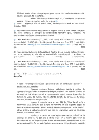 libidinoso com avítima. Partícipe aquele que concorre para o delito sem, no entanto,
realizar qualquer ato executório.
Com anova redação dada ao artigo 213, a vítima pode ser qualquer
pessoa – homem ou mulher, maior de 14 anos[4].
[1] GRECCO, Rogério. Curso de Direito Penal, adendo parte especial. Rio de Janeiro:
Impetus, 2009.
[2] Neste sentido Guilherme de Souza Nucci, Rogério Grecco e André Stefam. Registre-
se, nesse contexto, o princípio da continuidade normativo-típica, tendência na
jurisprudência conforme afirmado anteriormente.
[3] LIMA, André Estefam Araújo; CAMPOS, Pedro Franco de. Considerações preliminares
sobre a Lei nº 11.106/2005 . Jus Navigandi, Teresina, ano 9, n. 822, 3 out. 2005.
Disponível em: <http://jus2.uol.com.br/doutrina/texto.asp?id=7366>. Acesso em: 25
jul. 2008
[4] Neste sentido Guilherme de Souza Nucci, Rogério Grecco e André Stefam. Registre-
se, nesse contexto, o princípio da continuidade normativo-típica, tendência na
jurisprudência conforme afirmado anteriormente.
[5] LIMA, André EstefamAraújo; CAMPOS, Pedro Franco de. Considerações preliminares
sobre a Lei nº 11.106/2005 . Jus Navigandi, Teresina, ano 9, n. 822, 3 out. 2005.
Disponível em: <http://jus2.uol.com.br/doutrina/texto.asp?id=7366>. Acesso em: 25
jul. 2008
[6] Menor de 14 anos – estupro de vulnerável – art. 217-A.
Questões
* Após a reforma penal de 2009 é possível se falar em tentativa de estupro?
Orientação para resposta:
Segundo afirma a doutrina tradicional, quando a conduta do
agente for dirigida finalisticamente a ter conjunção carnal com a vítima, o delito de
estupro (art. 213, primeira parte) se consuma com a efetiva penetração do pênis do
homem na vagina da mulher, não importando se total ou parcial, não havendo,
inclusive, necessidade de ejaculação.
Quanto à segunda parte do art. 213 do Código Penal, após a
reforma de 2009, consuma-se o estupro no momento em que o agente, depois da
prática do constrangimento levado a efeito mediante violência ou grave ameaça,
obriga a vítima a praticar ou permitir que com ele se pratique outro ato libidinoso
diverso da conjunção carnal.
Assim, no momento em que o agente, por exemplo, valendo-se do
emprego de ameaça, faz com que a vítima toque em si mesma, com o fim de
masturbar-se, ou no próprio agente ou em terceira pessoa, nesse instante estará
consumado o delito. Na segunda hipótese, a consumação ocorrerá quando o agente
 