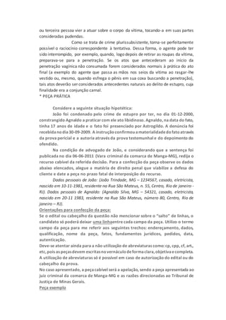 ou terceira pessoa vier a atuar sobre o corpo da vítima, tocando-a em suas partes
consideradas pudendas.
Como se trata de crime plurissubsistente, torna-se perfeitamente
possível o raciocínio correspondente à tentativa. Dessa forma, o agente pode ter
sido interrompido, por exemplo, quando, logo depois de retirar as roupas da vítima,
preparava-se para a penetração. Se os atos que antecederam ao início da
penetração vagínica não consumada forem considerados normais à prática do ato
final (a exemplo do agente que passa as mãos nos seios da vítima ao rasgar-lhe
vestido ou, mesmo, quando esfrega o pênis em sua coxa buscando a penetração),
tais atos deverão ser considerados antecedentes naturais ao delito de estupro, cuja
finalidade era a conjunção carnal.
* PEÇA PRÁTICA
Considere a seguinte situação hipotética:
João foi condenado pelo crime de estupro por ter, no dia 01-12-2000,
constrangido Agnaldo a praticarcom ele ato libidinoso. Agnaldo, na data do fato,
tinha 17 anos de idade e o fato foi presenciado por Astrogildo. A denúncia foi
recebidanodia30-09-2009. A instruçãoconfirmouamaterialidadedofatoatravés
da prova pericial e a autoria através da prova testemunhal e do depoimento do
ofendido.
Na condição de advogado de João, e considerando que a sentença foi
publicada no dia 06-06-2011 (Vara criminal da comarca de Manga-MG), redija o
recurso cabível da referida decisão. Para a confecção da peça observe os dados
abaixo elencados, alegue a matéria de direito penal que viabilize a defesa do
cliente e date a peça no prazo fatal de interposição do recurso.
Dados pessoais de João: (João Trindade, MG – 1234567, casado, eletricista,
nascido em 10-11-1981, residente na Rua São Mateus, n. 55, Centro, Rio de janeiro -
RJ). Dados pessoais de Agnaldo: (Agnaldo Silva, MG – 54321, casado, eletricista,
nascido em 20-11 1983, residente na Rua São Mateus, número 80, Centro, Rio de
janeiro – RJ).
Orientações para confecção da peça:
Se o edital ou cabeçalho da questão não mencionar sobre o “salto” de linhas, o
candidato só poderá deixar uma linhaentre cada campo da peça. Utilizo o termo
campo da peça para me referir aos seguintes trechos: endereçamento, dados,
qualificação, nome da peça, fatos, fundamentos jurídicos, pedidos, data,
autenticação.
Deve-se atentar ainda para a não utilização de abreviaturas como: cp, cpp, cf, art.,
etc,pois as peçasdevem escritasnovernáculodeformaclara,objetivaecompleta.
A utilização de abreviaturas só é possível em caso de autorização do edital ou do
cabeçalho da prova.
No caso apresentado, a peçacabível será a apelação, sendo a peça apresentada ao
juiz criminal da comarca de Manga-MG e as razões direcionadas ao Tribunal de
Justiça de Minas Gerais.
Peça exemplo
 