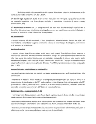 - A abolitio criminis não possui efeitos civis: apenas deixa de ser crime. Há ainda a reparação de
danos civil causados pelo crime (art. 91, I, do CP).

3°) Novatio legis in pejus: art. 5°, XL, da CF. Lei nova mais grave não retroagirá, seja qual for o aumento
de gravidade (qualidade – de detenção para reclusão –, quantidade – aumento de pena –, novas
qualificadoras, etc).

4°) Novatio legis in mellius: art. 2°, parágrafo único. Lei nova mais leviana retroagirá seja qual for o
benefício. Não vai contra o princípio da coisa julgada, uma vez que trabalha com garantias individuais, e
não com os direitos do Estado como titular do ius puniendi.

Lei intermediária

- quando existirem três leis sucessivas, a mais benigna será aplicada sempre, mesmo que seja a lei
intermediária, e esta não ser a vigente nem mesmo à época da concretização do fato penal, nem mesmo
a de quando a lei for aplicada.

Conjugação de Leis

- quando existem duas leis sucessivas, sendo que a mais nova é favorável em alguns aspectos e
desfavorável em outros. Não há claramente uma lei mais benigna. Há quem defenda deixar a escolha ao
réu, mas, apesar de muito criticado, pode ser realizada a conjugação de leis, ou seja, pegar a parte
favorável da antiga e a parte favorável da nova e aplicar uma ‘terceira lei’. Conjugar as leis de forma que
as partes favoráveis sejam ambas aplicadas. O Código Penal Militar proíbe expressamente a conjugação
(art. 2°, §2°)

Competência para a aplicação da lei mais benéfica

- em geral, cabe ao magistrado que presidir o processo antes da sentença, e ao Tribunal se já tiver sido
sentenciado.

- Decreto Lei n° 3.931/41 (lei de introdução ao código de processo penal) diz que o juiz, de ofício, ou a
requerimento do condenado ou do MP, podem aplicar a nova lei penal. Isso está sumulado pelo STF
(súmula 611 – cabe ao juiz da execução a aplicação da lei mais benigna). O recurso cabível é o agravo de
execução, sem efeito suspensivo (art. 197 da Lei de Execuções Penais).

Leis temporárias e excepcionais (art. 3° CP)

 - leis temporárias são aquelas com prazo fixado já pelo legislador quando da sua criação, enquanto que
as excepcionais são aquelas criadas em situações de emergência.

- os crimes cometidos nesse período serão julgados tendo por base essas leis, uma vez que foram feitas
especificamente para um momento certo e determinado. Assim, tem-se a ultratividade destas leis.

- Isso se dá por não ser possível ao condenado procrastinar seu processo até o término do prazo, com o
objetivo de ganhar com a revogação da norma a extinção da punibilidade.
 