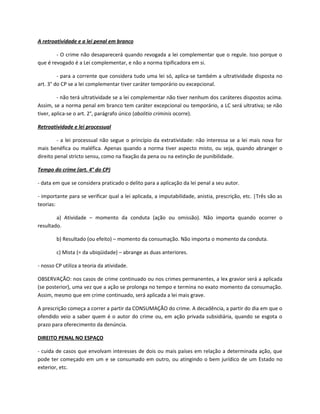 A retroatividade e a lei penal em branco

        - O crime não desaparecerá quando revogada a lei complementar que o regule. Isso porque o
que é revogado é a Lei complementar, e não a norma tipificadora em si.

         - para a corrente que considera tudo uma lei só, aplica-se também a ultratividade disposta no
art. 3° do CP se a lei complementar tiver caráter temporário ou excepcional.

         - não terá ultratividade se a lei complementar não tiver nenhum dos caráteres dispostos acima.
Assim, se a norma penal em branco tem caráter excepcional ou temporário, a LC será ultrativa; se não
tiver, aplica-se o art. 2°, parágrafo único (abolitio criminis ocorre).

Retroatividade e lei processual

         - a lei processual não segue o princípio da extratividade: não interessa se a lei mais nova for
mais benéfica ou maléfica. Apenas quando a norma tiver aspecto misto, ou seja, quando abranger o
direito penal stricto sensu, como na fixação da pena ou na extinção de punibilidade.

Tempo do crime (art. 4° do CP)

- data em que se considera praticado o delito para a aplicação da lei penal a seu autor.

- importante para se verificar qual a lei aplicada, a imputabilidade, anistia, prescrição, etc. |Três são as
teorias:

        a) Atividade – momento da conduta (ação ou omissão). Não importa quando ocorrer o
resultado.

        b) Resultado (ou efeito) – momento da consumação. Não importa o momento da conduta.

        c) Mista (= da ubiqüidade) – abrange as duas anteriores.

- nosso CP utiliza a teoria da atividade.

OBSERVAÇÃO: nos casos de crime continuado ou nos crimes permanentes, a lex gravior será a aplicada
(se posterior), uma vez que a ação se prolonga no tempo e termina no exato momento da consumação.
Assim, mesmo que em crime continuado, será aplicada a lei mais grave.

A prescrição começa a correr a partir da CONSUMAÇÃO do crime. A decadência, a partir do dia em que o
ofendido veio a saber quem é o autor do crime ou, em ação privada subsidiária, quando se esgota o
prazo para oferecimento da denúncia.

DIREITO PENAL NO ESPAÇO

- cuida de casos que envolvam interesses de dois ou mais países em relação a determinada ação, que
pode ter começado em um e se consumado em outro, ou atingindo o bem jurídico de um Estado no
exterior, etc.
 