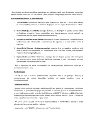 - é confundido com direito penal internacional, por ser originado grande parte de tratados, convenções
e regras internacionais, mas não sanciona um Estado, sanciona um agente pelas normas previstas no CP.

Princípios de aplicação da lei penal no espaço

   1) Territorialidade: base da aplicação da lei penal no espaço do Brasil. Art. 5° do CP. Aplicação da
      lei nacional ao fato praticado no território do próprio país. Se origina da soberania do Estado.


   2) Nacionalidade (=personalidade): aplicação da lei do país de origem do agente, quer ele esteja
      no Estado ou no exterior. Temos nacionalidade ativa (apenas autor do crime é nacional) e a
      nacionalidade passiva (ambos os envolvidos são nacionais).

   3) Proteção (=competência real; defesa): defendem-se os bens jurídicos que o Estado considera
      fundamentais, não interessando a nacionalidade dos agentes ou o local onde o crime é
      praticado.

   4) Competência Universal (=justiça cosmopolita): o agente deve ser julgado e punido no local
      onde for detido, não interessando sua nacionalidade, qual o território ou bem jurídico afetado.
      Problema: diversas legislações, etc.

   5) Representação: subsidiário. Determina a aplicação das leis do país quando outro estrangeiro
      tem desinteresse ou possui deficiencia legislativa para julgar o caso. Diz respeito a crimes
      cometidos em aeronaves ou embarcações.

   - Não há legislação que adote exclusivamente um desses princípios. Determinam o principal e
   complementam com o resto.

   Territorialidade

   - O art. 5° traz a chamada territorialidade temperada: não é um princípio absoluto; é
   complementado por outras disposições fundadas nos outros princípios. Forma a
   extraterritorialidade.

   Conceito de território

   - Sentido estrito (material): abrange o solo (e subsolo) sem solução de continuidade e com limites
   reconhecidos, as águas interiores (lagos rios presentes no território; quando de fronteira determina-
   se por tratado ou convenção), o mar territorial (Decreto-Lei 1.098/70 delimitou em 200 milhas; hoje,
   pela ratificação da convenção internacional sobre o direito do mar, passou a ser de 12 milhas da
   costa), a plataforma continental e o espaço aéreo.

   - Art. 2° da Lei n° 8.617/93: soberania do Brasil estende-se ao mar territorial, ao espaço aéreo
   sobrejacente, bem como a seu leito e subsolo.

   - Atualmente, a Lei n° 8.617/93 define em seu art. 1° mar territorial.
 