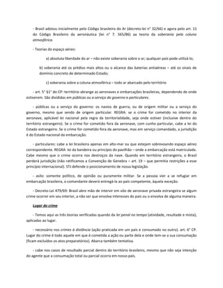 - Brasil adotou inicialmente pelo Código brasileiro do Ar (decreto-lei n° 32/66) e agora pelo art. 11
    do Código Brasileiro da aeronáutica (lei n° 7. 565/86) aa teoria da soberania pela coluna
    atmosférica.

    - Teorias do espaço aéreo:

            a) absoluta liberdade do ar – não existe soberania sobre o ar; qualquer país pode utilizá-lo;

        b) soberania até os prédios mais altos ou o alcance das baterias antiaéreas – até os sinais de
        domínio concreto de determinado Estado;

            c) soberania sobre a coluna atmosférica – todo ar abarcado pelo território

    - art. 5° §1° do CP: território abrange as aeronaves e embarcações brasileiras, dependendo de onde
estiverem. São divididas em públicas ou a serviço do governo e particulares.

    - públicas ou a serviço do governo: os navios de guerra, ou de origem militar ou a serviço do
governo, mesmo que sendo de origem particular. REGRA: se o crime for cometido no interior da
aeronave, aplicável lei nacional pela regra da territorialidade, seja onde estiver (inclusive dentro do
território estrangeiro). Se o crime for cometido fora da aeronave, com cunho particular, cabe a lei do
Estado estrangeiro. Se o crime for cometido fora da aeronave, mas em serviço comandado, a jurisdição
é do Estado nacional da embarcação.

    - particulares: cabe a lei brasileira apenas em alto-mar ou que estejam sobrevoando espaço aéreo
correspondente. REGRA: lei da bandeira ou princípio do pavilhão – onde a embarcação está matriculada.
Cabe mesmo que o crime ocorra nos destroços da nave. Quando em território estrangeiro, o Brasil
perderá jurisdição (não ratificamos a Convenção de Genebra – art. 19 – que permitia restrições a esse
princípio internacional). STJ defende o posicionamento de nossa legislação.

   - asilo: somente político, de opinião ou puramente militar. Se a pessoa vier a se refugiar em
embarcação brasileira, o comandante deverá entregá-la ao país competente, àquela exceção.

    - Decreto-Lei 479/69: Brasil abre mão de intervir em vôo de aeronave privada estrangeira se algum
crime ocorrer em seu interior, a não ser que envolva interesses do país ou o envolva de alguma maneira.

    Lugar do crime

    - Temos aqui as três teorias verificadas quando da lei penal no tempo (atividade, resultade e mista),
aplicadas ao lugar.

     - necessário nos crimes à distância (ação praticada em um país e consumado no outro). art. 6° CP.
Lugar do crime é todo aquele em que é cometida a ação ou parte dela e onde tem-se a sua consumação
(ficam excluídos os atos preparatórios). Abarca também tentativa.

    - cabe nos casos de resultado parcial dentro do território brasileiro, mesmo que não seja intenção
do agente que a consumação total ou parcial ocorra em nosso país.
 