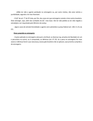 e)Não ter sido o agente perdoado no estrangeiro ou, por outro motivo, não estar extinta a
punibilidade, segundo a lei mais favorável.

    - O §3° do art. 7° do CP trata, por fim, dos casos em que estrangeiro comete crime contra brasileiro.
Deve abranger, aqui, além das condições do §2°, mais duas: não ter sido pedida ou ter sido negada a
extradição e ser requisitado pelo Ministro da Justiça.

       - alguns casos de extraterritorialidade o agente será submetido à justiça federal (art. 109, V e IX, da
CF).

       Pena cumprida no estrangeiro

    - A pena aplicada no estrangeiro atenuará a do Brasil, se diversas (vg, privativa de liberdade em um
e pecuniária no outro), ou é computada, se idênticas (art. 8° CP). Se a pena no estrangeiro for mais
severa e idênticas forem suas naturezas,a excecução brasileira não se aplicará, caso já tenha cumprido a
do estrangeiro.
 