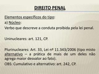 DIREITO PENAL
Elementos específicos do tipo:
a) Núcleo:
Verbo que descreve a conduta proibida pela lei penal.

Uninucleares: art. 121, CP.

Plurinucleares: Art. 33, Lei nº 11.343/2006 (tipo misto
alternativo – a prática de mais de um deles não
agrega maior desvalor ao fato).
OBS: Cumulativo e alternativo: art. 242, CP.
 