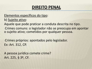 DIREITO PENAL
Elementos específicos do tipo:
b) Sujeito ativo:
Aquele que pode praticar a conduta descrita no tipo.
-Crimes comuns: o legislador não se preocupa em apontar
o sujeito ativo; cometidos por qualquer pessoa.

-Crimes  próprios: apontados pelo legislador.
Ex: Art. 312, CP.

A pessoa jurídica comete crime?
Art. 225, § 3º, CF.
 