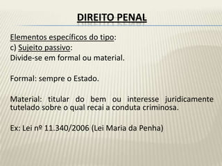 DIREITO PENAL
Elementos específicos do tipo:
c) Sujeito passivo:
Divide-se em formal ou material.

Formal: sempre o Estado.

Material: titular do bem ou interesse juridicamente
tutelado sobre o qual recai a conduta criminosa.

Ex: Lei nº 11.340/2006 (Lei Maria da Penha)
 