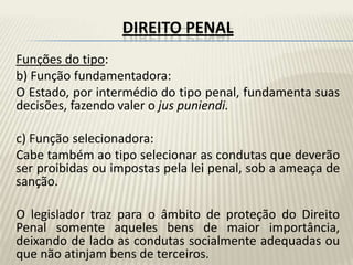 DIREITO PENAL
Funções do tipo:
b) Função fundamentadora:
O Estado, por intermédio do tipo penal, fundamenta suas
decisões, fazendo valer o jus puniendi.

c) Função selecionadora:
Cabe também ao tipo selecionar as condutas que deverão
ser proibidas ou impostas pela lei penal, sob a ameaça de
sanção.

O legislador traz para o âmbito de proteção do Direito
Penal somente aqueles bens de maior importância,
deixando de lado as condutas socialmente adequadas ou
que não atinjam bens de terceiros.
 