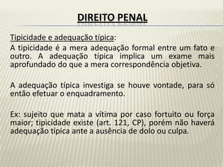 DIREITO PENAL
Tipicidade e adequação típica:
A tipicidade é a mera adequação formal entre um fato e
outro. A adequação típica implica um exame mais
aprofundado do que a mera correspondência objetiva.

A adequação típica investiga se houve vontade, para só
então efetuar o enquadramento.

Ex: sujeito que mata a vítima por caso fortuito ou força
maior; tipicidade existe (art. 121, CP), porém não haverá
adequação típica ante a ausência de dolo ou culpa.
 
