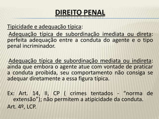 DIREITO PENAL
Tipicidade e adequação típica:
-Adequação típica de subordinação imediata ou direta:
perfeita adequação entre a conduta do agente e o tipo
penal incriminador.

-Adequação  típica de subordinação mediata ou indireta:
ainda que embora o agente atue com vontade de praticar
a conduta proibida, seu comportamento não consiga se
adequar diretamente a essa figura típica.

Ex: Art. 14, II, CP ( crimes tentados - “norma de
  extensão”); não permitem a atipicidade da conduta.
Art. 4º, LCP.
 