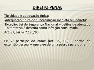 DIREITO PENAL
Tipicidade e adequação típica:
-Adequação típica de subordinação mediata ou indireta:
-Exceção: Lei de Segurança Nacional – delitos de atentado
– a tentativa é descrita como infração consumada.
Art. 9º, Lei nº 7.170/83

Ex. 2: partícipe do crime (art. 29, CP) – norma de
extensão pessoal – opera-se de uma pessoa para outra.
 