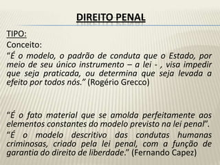 DIREITO PENAL
TIPO:
Conceito:
“É o modelo, o padrão de conduta que o Estado, por
meio de seu único instrumento – a lei - , visa impedir
que seja praticada, ou determina que seja levada a
efeito por todos nós.” (Rogério Grecco)


“É o fato material que se amolda perfeitamente aos
elementos constantes do modelo previsto na lei penal”.
“É o modelo descritivo das condutas humanas
criminosas, criado pela lei penal, com a função de
garantia do direito de liberdade.” (Fernando Capez)
 