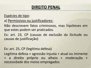 DIREITO PENAL
Espécies de tipo:
a) Permissivos ou justificadores:
Não descrevem fatos criminosos, mas hipóteses em
que estes podem ser praticados.
Ex: art. 23, CP (causas de exclusão da ilicitude ou
causas de justificação)

Ex: art. 25, CP (legítima defesa)
Legítima defesa = agressão injusta + atual ou iminente
+ a direito próprio ou alheio + moderação +
necessidade dos meios empregados.
 