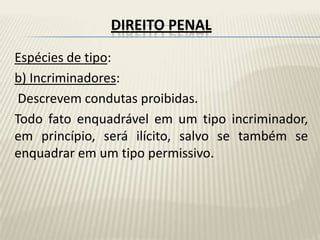 DIREITO PENAL
Espécies de tipo:
b) Incriminadores:
 Descrevem condutas proibidas.
Todo fato enquadrável em um tipo incriminador,
em princípio, será ilícito, salvo se também se
enquadrar em um tipo permissivo.
 